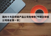 国内十大区块链产品公司有哪些[中国区块链公司排名第一家]